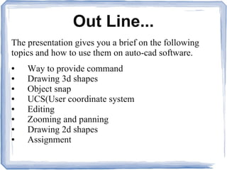 Out Line...
The presentation gives you a brief on the following
topics and how to use them on auto-cad software.
● Way to provide command
● Drawing 3d shapes
● Object snap
● UCS(User coordinate system
● Editing
● Zooming and panning
● Drawing 2d shapes
● Assignment
 