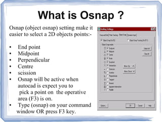 What is Osnap ?
Osnap (object osnap) setting make it
easier to select a 2D objects points:-
● End point
● Midpoint
● Perpendicular
● Centre
● scission
● Osnap will be active when
autocad is expect you to
pick a point on the operative
area (F3) is on.
● Type (osnap) on your command
window OR press F3 key.
 