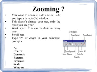 Zooming ?
● You want to zoom in side and out side
you type z in autoCad window.
● This doesn’t change your ucs, only the
route you see your
● Work space. This can be done in many
way.
● Scroll bars
● Type ''Z'' or Zoom in your command
prompt:-
All
Centre
Dynamic
Extents
Previous
Scale
Window
 