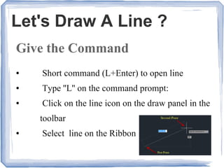 Let's Draw A Line ?
Give the Command
● Short command (L+Enter) to open line
● Type ''L'' on the command prompt:
● Click on the line icon on the draw panel in the
toolbar
● Select line on the Ribbon
 