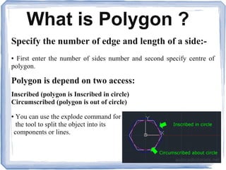 What is Polygon ?
Specify the number of edge and length of a side:-
● First enter the number of sides number and second specify centre of
polygon.
Polygon is depend on two access:
Inscribed (polygon is Inscribed in circle)
Circumscribed (polygon is out of circle)
● You can use the explode command for
the tool to split the object into its
components or lines.
 