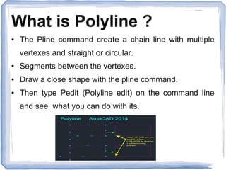 What is Polyline ?
● The Pline command create a chain line with multiple
vertexes and straight or circular.
● Segments between the vertexes.
● Draw a close shape with the pline command.
● Then type Pedit (Polyline edit) on the command line
and see what you can do with its.
 