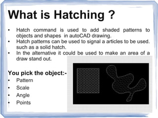 What is Hatching ?
● Hatch command is used to add shaded patterns to
objects and shapes in autoCAD drawing.
● Hatch patterns can be used to signal a articles to be used.
such as a solid hatch.
● In the alternative it could be used to make an area of a
draw stand out.
You pick the object:-
● Pattern
● Scale
● Angle
● Points
 