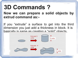 3D Commands ?
Now we can prepare a solid objects by
extrud command as:-
If you “extrude” a surface to get into the third
dimension you just add a thickness in block. It is
basically is same as creating a “solid” objects.
 