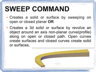 SWEEP COMMAND
● Creates a solid or surface by sweeping on
open or closed planar OR
● Creates a 3d solid or surface by revolve an
object around an axis non-planar curve(profile)
along on open or closed path. Open curves
create surfaces and closed curves create solid
or surfaces.
 