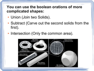 You can use the boolean orations of more
complicated shapes:
● Union (Join two Solids).
● Subtract (Carve out the second solids from the
first).
● Intersection (Only the common area).
 