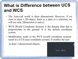 What is Difference between UCS
and WCS
● The Auto-cad world is three dimensional. However, if we
want to draw a 2D object. Such as a plan or a selection, we
will use only 2dimension (x and y) .
● WCS (World Coordinate System) is the dreamy plan that is
proportionate to the ground. It is the default coordinate
system.
● Modification made to the WCS (world coordinate system)
result in a UCS (user coordinate system). It enables the user
to draw 3 dimensional objects.
 