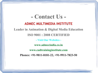 - Contact Us -
ADMEC MULTIMEDIA INSTITUTE
Leader in Animation & Digital Media Education
ISO 9001 : 2008 CERTIFIED
- Visit Our Websites -
www.admecindia.co.in
www.cadtraininginstitute.com
Phones: +91-9811-8181-22, +91-9911-7823-50
 