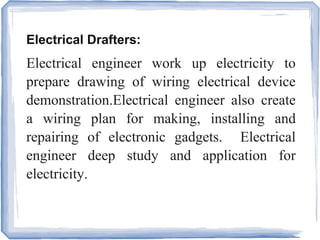 Electrical Drafters:
Electrical engineer work up electricity to
prepare drawing of wiring electrical device
demonstration.Electrical engineer also create
a wiring plan for making, installing and
repairing of electronic gadgets. Electrical
engineer deep study and application for
electricity.
 