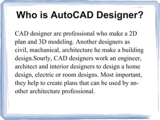 Who is AutoCAD Designer?
CAD designer are professional who make a 2D
plan and 3D modeling. Another designers as
civil, machanical, architecture he make a building
design.Sourly, CAD designers work an engineer,
architect and interior designers to design a home
design, electric or room designs. Most important,
they help to create plans that can be used by an-
other architecture professional.
 