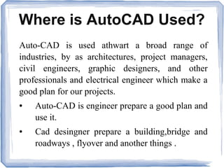 Where is AutoCAD Used?
Auto-CAD is used athwart a broad range of
industries, by as architectures, project managers,
civil engineers, graphic designers, and other
professionals and electrical engineer which make a
good plan for our projects.
● Auto-CAD is engineer prepare a good plan and
use it.
● Cad desingner prepare a building,bridge and
roadways , flyover and another things .
 