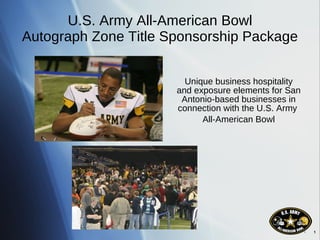 U.S. Army All-American Bowl Autograph Zone Title Sponsorship Package Unique business hospitality and exposure elements for San Antonio-based businesses in connection with the U.S. Army  All-American Bowl 