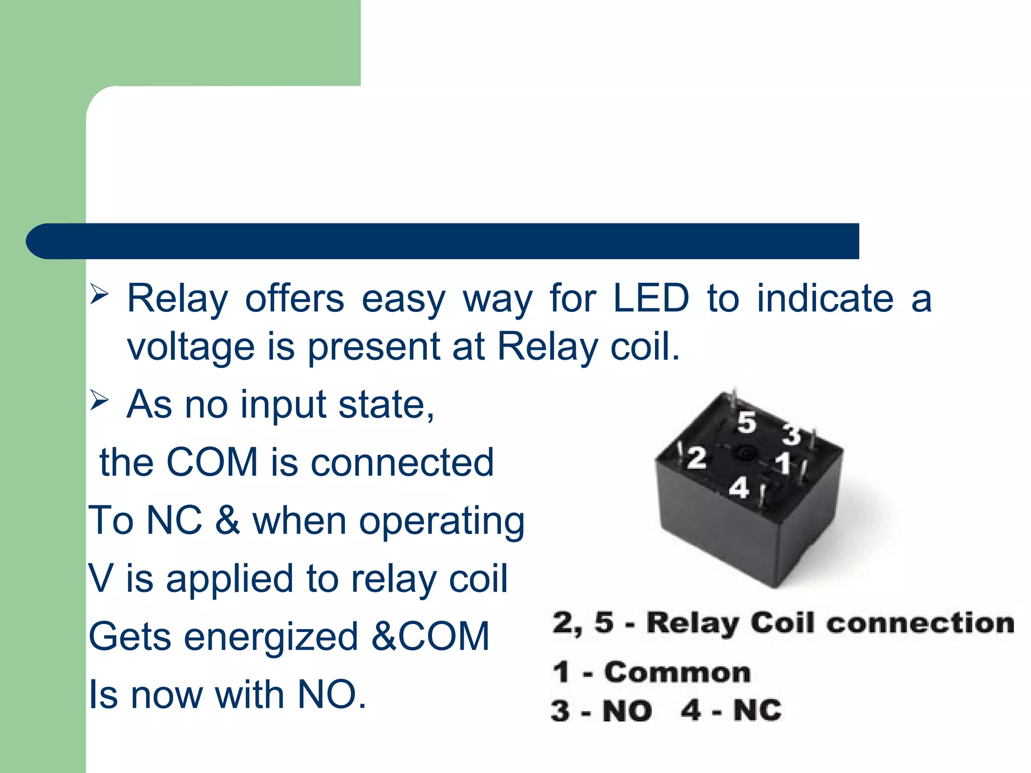  Relay offers easy way for LED to indicate a
voltage is present at Relay coil.
 As no input state,
the COM is connected
To NC & when operating
V is applied to relay coil
Gets energized &COM
Is now with NO.
 
