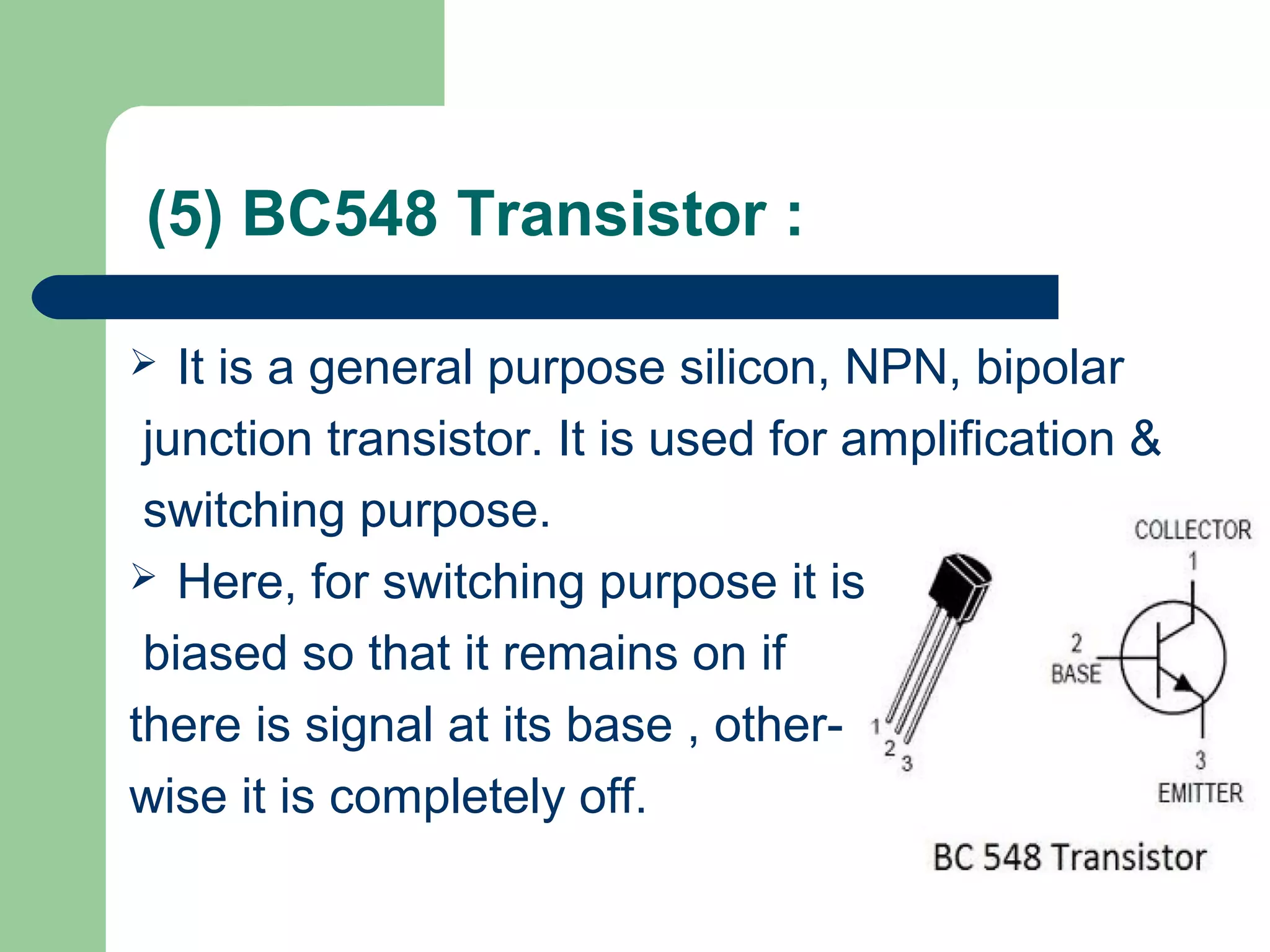 (5) BC548 Transistor :
 It is a general purpose silicon, NPN, bipolar
junction transistor. It is used for amplification &
switching purpose.
 Here, for switching purpose it is
biased so that it remains on if
there is signal at its base , other-
wise it is completely off.
 