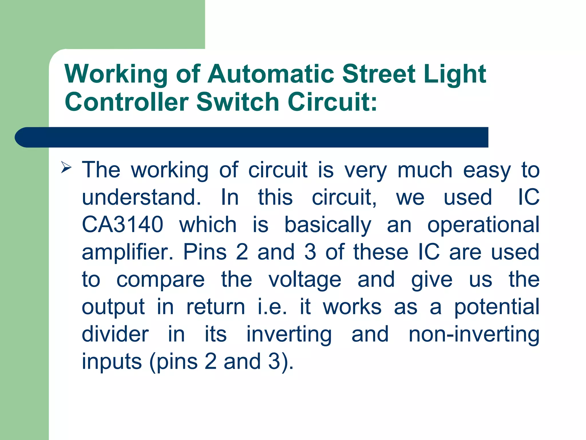 Working of Automatic Street Light
Controller Switch Circuit:
 The working of circuit is very much easy to
understand. In this circuit, we used IC
CA3140 which is basically an operational
amplifier. Pins 2 and 3 of these IC are used
to compare the voltage and give us the
output in return i.e. it works as a potential
divider in its inverting and non-inverting
inputs (pins 2 and 3).
 