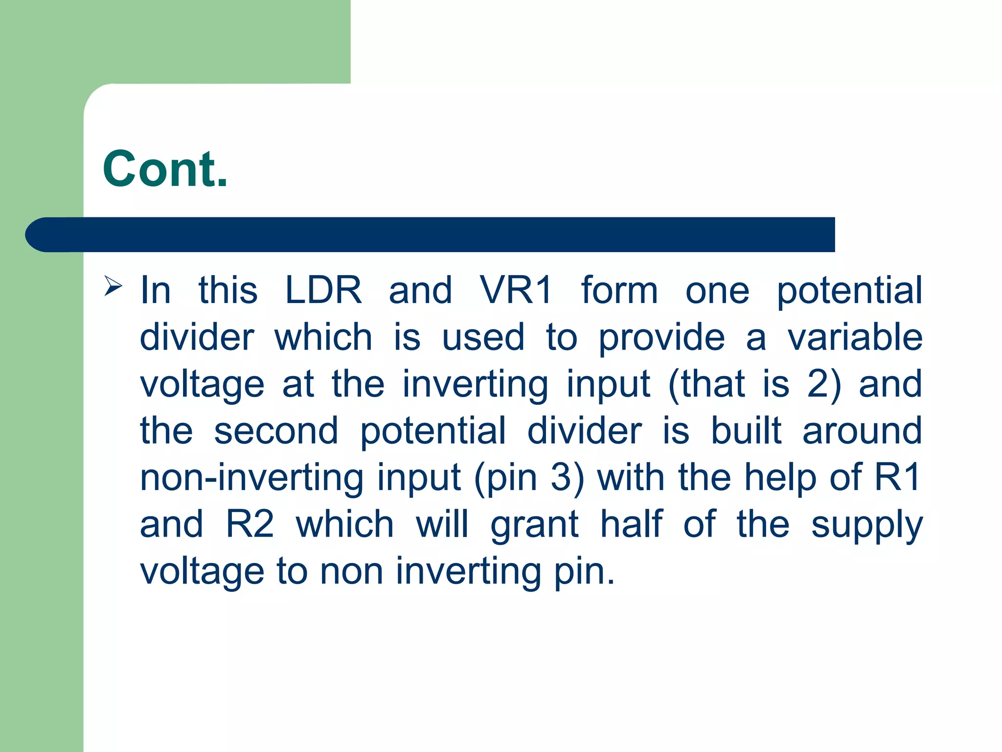Cont.
 In this LDR and VR1 form one potential
divider which is used to provide a variable
voltage at the inverting input (that is 2) and
the second potential divider is built around
non-inverting input (pin 3) with the help of R1
and R2 which will grant half of the supply
voltage to non inverting pin.
 