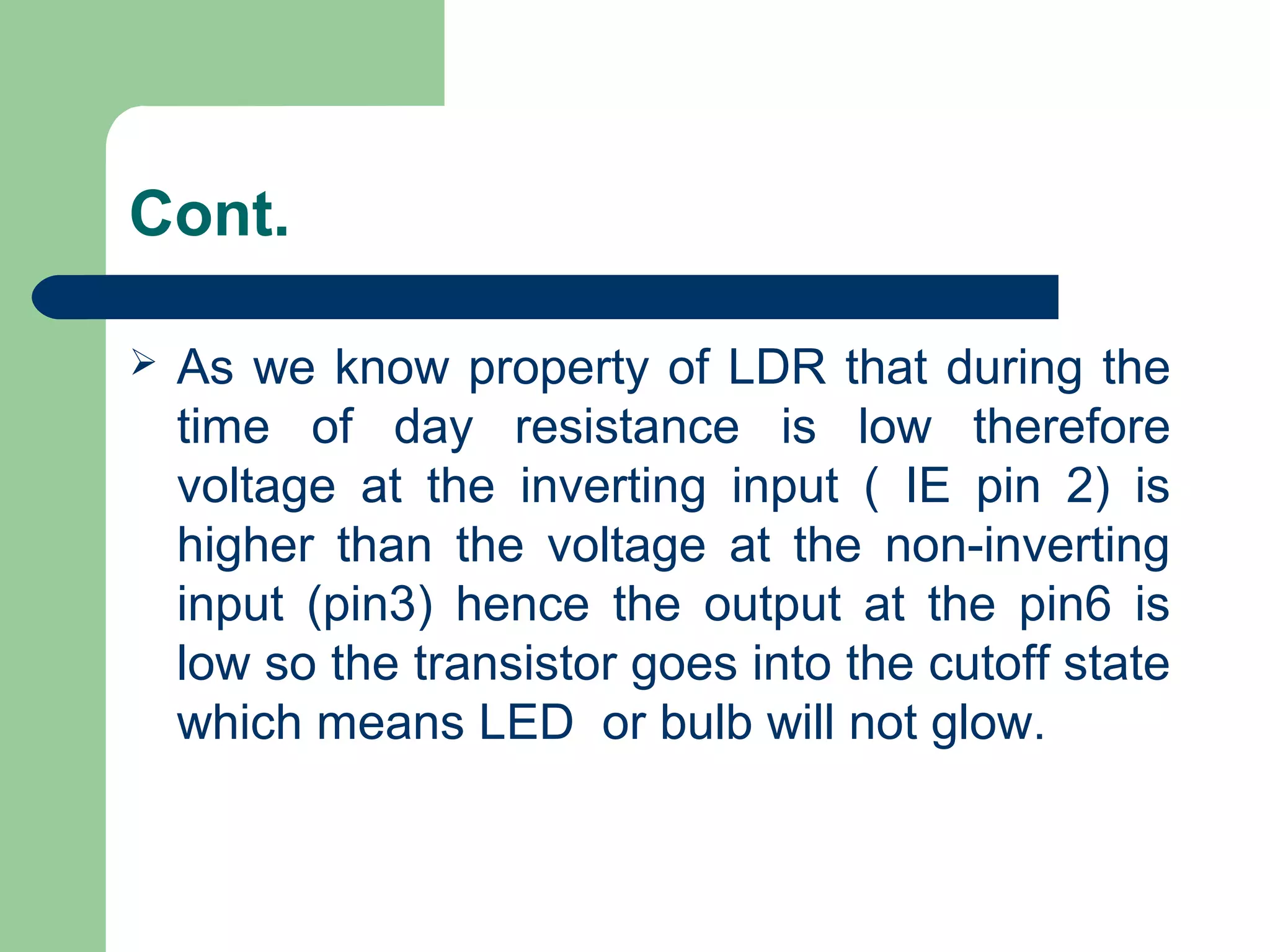 Cont.
 As we know property of LDR that during the
time of day resistance is low therefore
voltage at the inverting input ( IE pin 2) is
higher than the voltage at the non-inverting
input (pin3) hence the output at the pin6 is
low so the transistor goes into the cutoff state
which means LED or bulb will not glow.
 