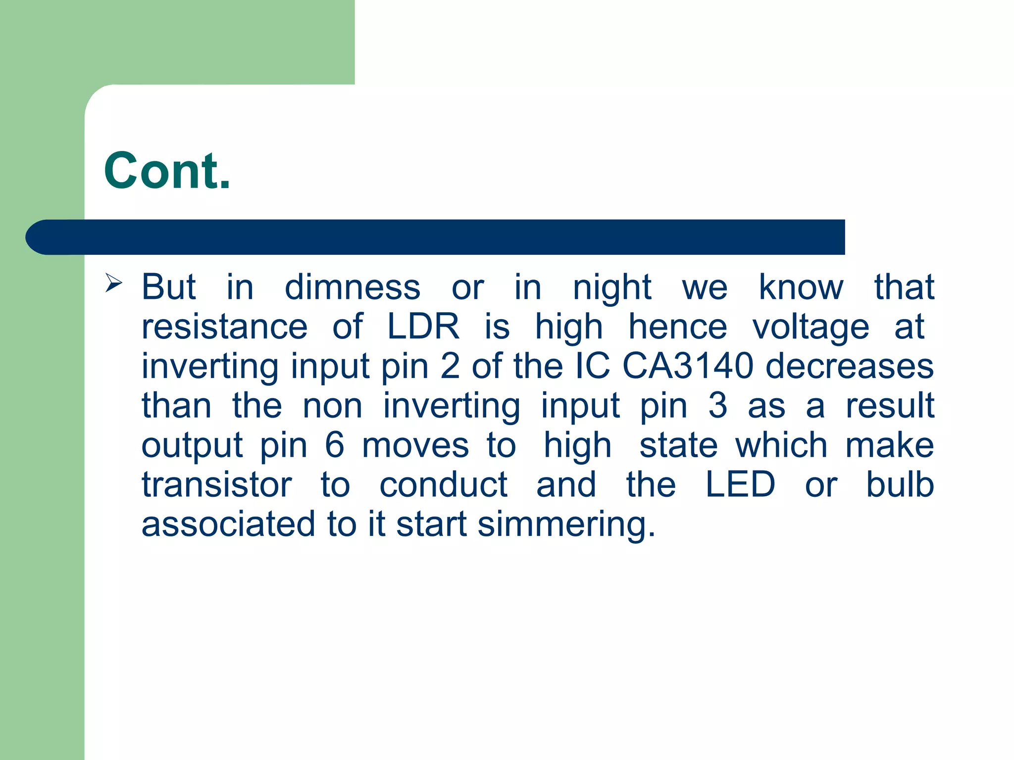 Cont.
 But in dimness or in night we know that
resistance of LDR is high hence voltage at
inverting input pin 2 of the IC CA3140 decreases
than the non inverting input pin 3 as a result
output pin 6 moves to high state which make
transistor to conduct and the LED or bulb
associated to it start simmering.
 