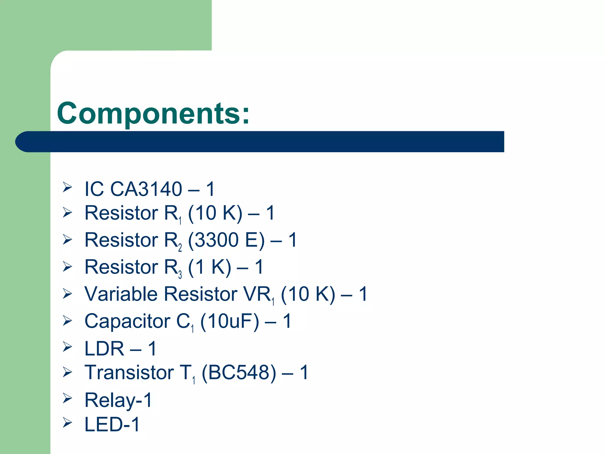 Components:
 IC CA3140 – 1
 Resistor R1 (10 K) – 1
 Resistor R2 (3300 E) – 1
 Resistor R3 (1 K) – 1
 Variable Resistor VR1 (10 K) – 1
 Capacitor C1 (10uF) – 1
 LDR – 1
 Transistor T1 (BC548) – 1
 Relay-1
 LED-1
 