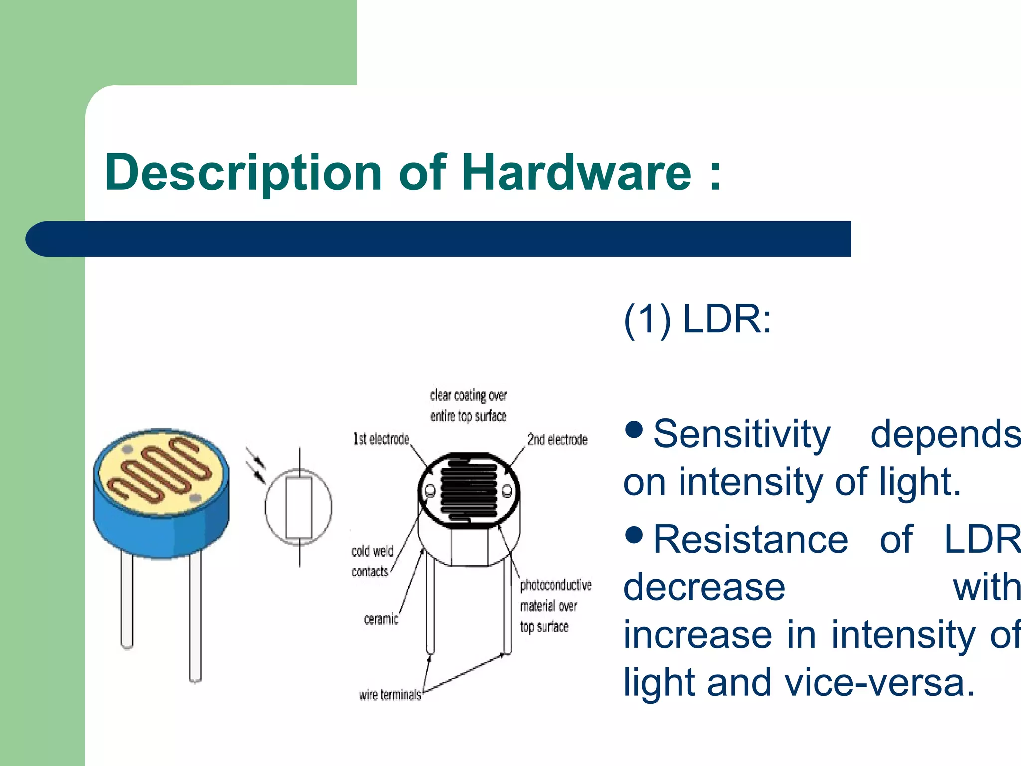 Description of Hardware :
(1) LDR:
Sensitivity depends
on intensity of light.
Resistance of LDR
decrease with
increase in intensity of
light and vice-versa.
 