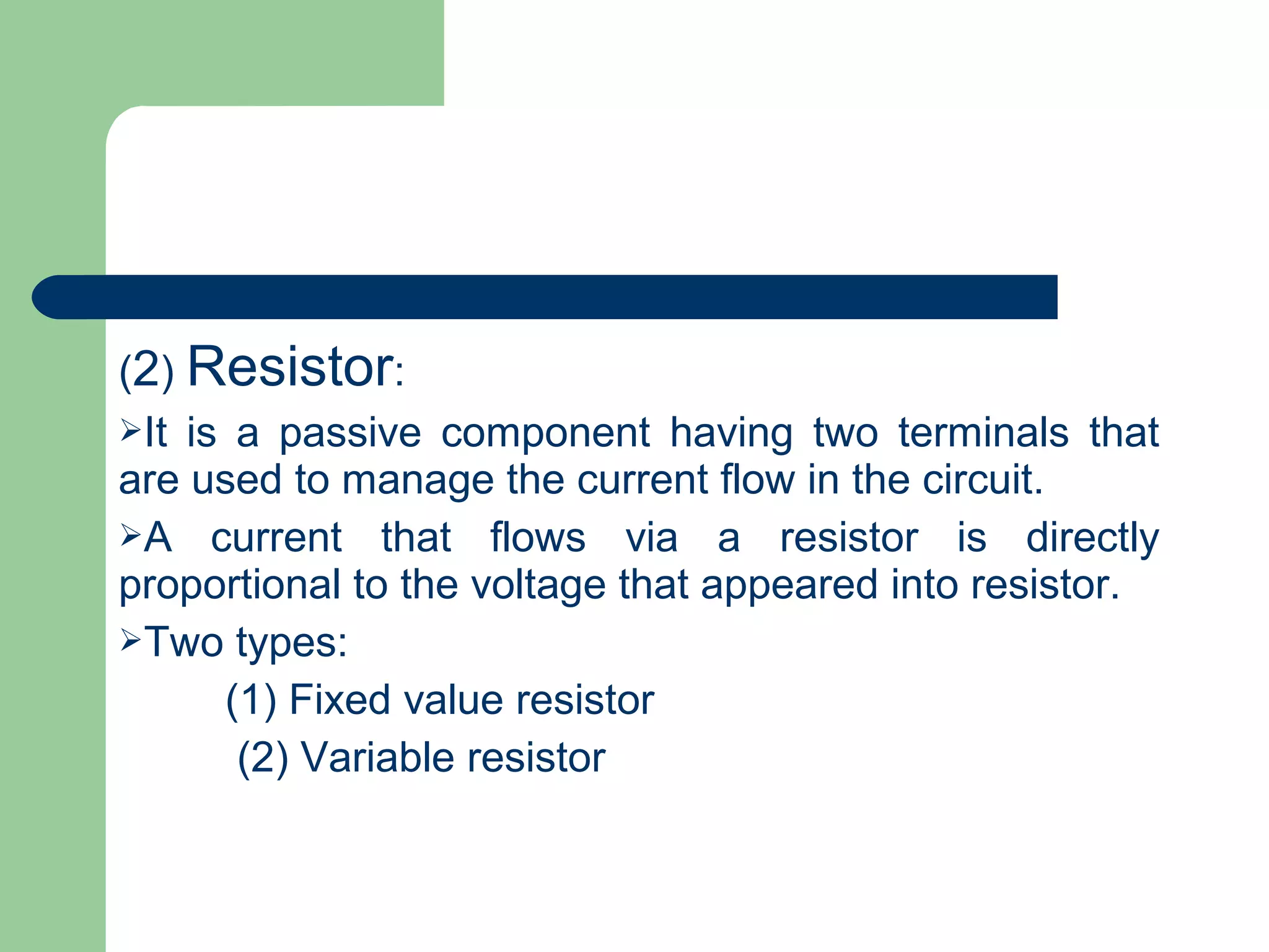 (2) Resistor:
It is a passive component having two terminals that
are used to manage the current flow in the circuit.
A current that flows via a resistor is directly
proportional to the voltage that appeared into resistor.
Two types:
(1) Fixed value resistor
(2) Variable resistor
 