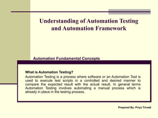 Understanding of Automation Testing  and Automation Framework  What is Automation Testing? Automation Testing is a process where software or an Automation Tool is used to execute test scripts in a controlled and desired manner to compare the expected result with the actual result. In general terms Automation Testing involves automating a manual process which is already in place in the testing process. Automation Fundamental Concepts Prepared By: Priya Trivedi 