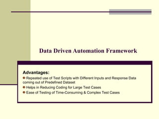 Data Driven Automation Framework Advantages:   Repeated use of Test Scripts with Different Inputs and Response Data coming out of Predefined Dataset Helps in Reducing Coding for Large Test Cases Ease of Testing of Time-Consuming & Complex Test Cases 