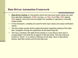 Data Driven Automation Framework Data-driven testing  is a framework where test input and output values are read from data files (datapools,  ODBC  sources,  csv  files ,  Excel  files,  DAO  objects,  ADO  objects, and such) and are loaded into variables in captured or manually coded scripts.  In this framework, variables are used for both input values and output verification values.  The test scripts contain all the coded information regarding reading of the data files, navigation through the application & test status logs etc.  This has a similarity with table-driven testing in a way that our test case is encapsulated in the data file as against in the test script. The test script just remains a "driver," or a means of delivery for the data. Here in data-driven testing, data files contain just the test data only.  
