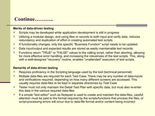 Continue……….. Merits of data-driven testing Scripts may be developed while application development is still in progress  Utilizing a modular design, and using files or records to both input and verify data, reduces redundancy and duplication of effort in creating automated test scripts If functionality changes, only the specific "Business Function" script needs to be updated Data input/output and expected results are stored as easily maintainable text records.  Functions return "TRUE" or "FALSE" values to the calling script, rather than aborting, allowing for more effective error handling, and increasing the robustness of the test scripts. This, along with a well-designed "recovery" routine, enables "unattended" execution of test scripts.  Demerits of data-driven testing Requires proficiency in the Scripting language used by the tool (technical personnel) Multiple data-files are required for each Test Case. There may be any number of data-inputs and verifications required, depending on how many different screens are accessed. This usually requires data-files to be kept in separate directories by Test Case Tester must not only maintain the Detail Test Plan with specific data, but must also re-enter this data in the various required data-files If a simple "text editor" such as Notepad is used to create and maintain the data-files, careful attention must be paid to the format required by the scripts/functions that process the files, or script-processing errors will occur due to data-file format and/or content being incorrect 