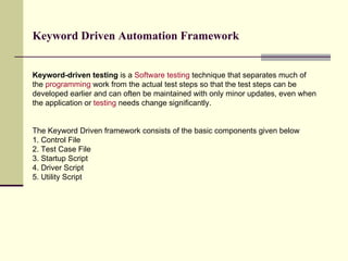 Keyword-driven testing  is a  Software testing  technique that separates much of the  programming  work from the actual test steps so that the test steps can be developed earlier and can often be maintained with only minor updates, even when the application or  testing  needs change significantly. The Keyword Driven framework consists of the basic components given below 1. Control File 2. Test Case File 3. Startup Script 4. Driver Script 5. Utility Script Keyword Driven Automation Framework 