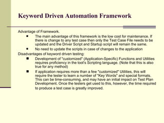 Advantage of Framework. The main advantage of this framework is the low cost for maintenance. If there is change to any test case then only the Test Case File needs to be updated and the Driver Script and Startup script will remain the same.  No need to update the scripts in case of changes to the application Disadvantages of keyword driven testing: Development of "customized" (Application-Specific) Functions and Utilities requires proficiency in the tool’s Scripting language. (Note that this is also true for any method) If application requires more than a few "customized" Utilities, this will require the tester to learn a number of "Key Words" and special formats. This can be time-consuming, and may have an initial impact on Test Plan Development. Once the testers get used to this, however, the time required to produce a test case is greatly improved.   Keyword Driven Automation Framework 