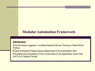 Modular Automation Framework Attributes:   As the Name suggests, it enables Keyword Driven Testing or Table Driven Testing Data & Keyword Tables being Independent of the Automation Tool  Enables Documentation of the Functionality of the Application under Test (AUT) in A Tabular Format 