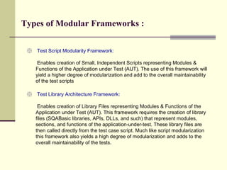 Test Script Modularity Framework:  Enables creation of Small, Independent Scripts representing Modules & Functions of the Application under Test (AUT). The use of this framework will yield a higher degree of modularization and add to the overall maintainability of the test scripts Test Library Architecture Framework:  Enables creation of Library Files representing Modules & Functions of the Application under Test (AUT). This framework requires the creation of library files (SQABasic libraries, APIs, DLLs, and such) that represent modules, sections, and functions of the application-under-test. These library files are then called directly from the test case script. Much like script modularization this framework also yields a high degree of modularization and adds to the overall maintainability of the tests. Types of Modular Frameworks : 