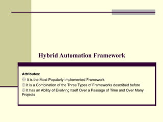Hybrid Automation Framework Attributes:   It is the Most Popularly Implemented Framework It is a Combination of the Three Types of Frameworks described before It has an Ability of Evolving Itself Over a Passage of Time and Over Many Projects 