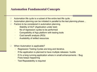 Automation Fundamental Concepts Automation life cycle is a subset of the entire test life cycle… Automation planning can be initiated in parallel to the test planning phase… Factors to be considered in automation planning, Stability of AUT (Application under test) No of regression cycles to be performed Compatibility of App platform with testing tools Cost benefit analysis (ROI) Availability of skilled resources When Automation is applicable? Regression Testing Cycles are long and iterative. If the application is planned to have multiple releases / builds If it’s a long running application where in small enhancements  / Bug Fixes keeps happening Test Repeatability is required  