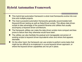 This hybrid test automation framework is what most frameworks evolve into over time and multiple projects.  The most successful automation frameworks generally accommodate both Keyword-Driven testing as well as Data-Driven scripts. This allows data driven scripts to take advantage of the powerful libraries and utilities that usually accompany a keyword driven architecture.  The framework utilities can make the data driven scripts more compact and less prone to failure than they otherwise would have been.  The utilities can also facilitate the gradual and manageable conversion of existing scripts to keyword driven equivalents when and where that appears desirable.  On the other hand, the framework can use scripts to perform some tasks that might be too difficult to re-implement in a pure keyword driven approach, or where the keyword driven capabilities are not yet in place.  Hybrid Automation Framework 
