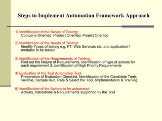 Steps to Implement Automation Framework Approach 1) Identification of the Scope of Testing:   Company Oriented, Product Oriented, Project Oriented 2) Identification of the Needs of Testing:   Identify Types of testing e.g. FT, Web Services etc. and application / modules to be tested 3) Identification of the Requirements of Testing:   Find out the Nature of Requirements, Identification of type of actions for each requirement & identification of High Priority Requirements 4) Evaluation of the Test Automation Tool:  Preparation of Evaluation Checklist, Identification of the Candidate Tools vailable, Sample Run, Rate & Select the Tool, Implementation & Training 5) Identification of the Actions to be automated:   Actions, Validations & Requirements supported by the Tool 