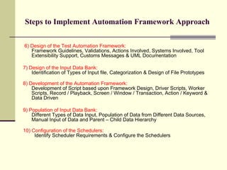 Steps to Implement Automation Framework Approach 6) Design of the Test Automation Framework:   Framework Guidelines, Validations, Actions Involved, Systems Involved, Tool Extensibility Support, Customs Messages & UML Documentation 7) Design of the Input Data Bank:   Identification of Types of Input file, Categorization & Design of File Prototypes 8) Development of the Automation Framework:   Development of Script based upon Framework Design, Driver Scripts, Worker Scripts, Record / Playback, Screen / Window / Transaction, Action / Keyword & Data Driven 9) Population of Input Data Bank:  Different Types of Data Input, Population of Data from Different Data Sources, Manual Input of Data and Parent – Child Data Hierarchy 10) Configuration of the Schedulers:     Identify Scheduler Requirements & Configure the Schedulers 