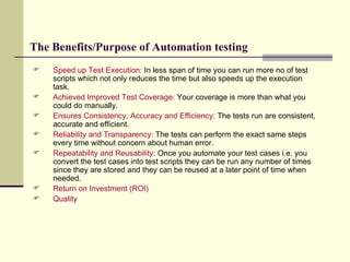 The Benefits/Purpose of Automation testing Speed up Test Execution:  In less span of time you can run more no of test scripts which not only reduces the time but also speeds up the execution task. Achieved Improved Test Coverage:  Your coverage is more than what you could do manually. Ensures Consistency, Accuracy and Efficiency:  The tests run are consistent, accurate and efficient. Reliability and Transparency:   The tests can perform the exact same steps every time without concern about human error. Repeatability and Reusability:  Once you automate your test cases i.e. you convert the test cases into test scripts they can be run any number of times since they are stored and they can be reused at a later point of time when needed. Return on Investment (ROI) Quality 