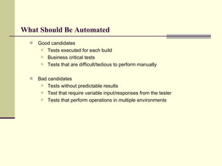 What Should Be Automated Good candidates Tests executed for each build Business critical tests Tests that are difficult/tedious to perform manually Bad candidates Tests without predictable results Test that require variable input/responses from the tester Tests that perform operations in multiple environments 
