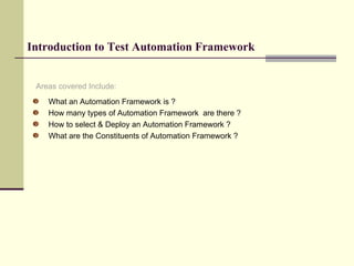 Introduction to Test Automation Framework What an Automation Framework is ? How many types of Automation Framework  are there ? How to select & Deploy an Automation Framework ? What are the Constituents of Automation Framework ? Areas covered Include: 