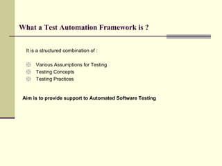 What a Test Automation Framework is ? It is a structured combination of : Various Assumptions for Testing Testing Concepts Testing Practices Aim is to provide support to Automated Software Testing 
