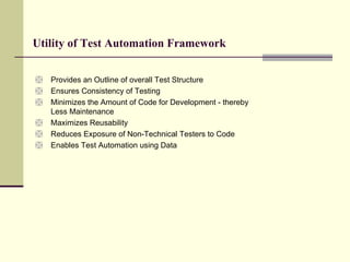 Utility of Test Automation Framework  Provides an Outline of overall Test Structure Ensures Consistency of Testing Minimizes the Amount of Code for Development - thereby   Less Maintenance   Maximizes Reusability Reduces Exposure of Non-Technical Testers to Code Enables Test Automation using Data  