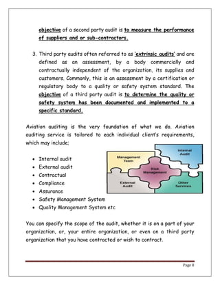 Page 8
objective of a second party audit is to measure the performance
of suppliers and or sub-contractors.
3. Third party audits often referred to as ‘extrinsic audits’ and are
defined as an assessment, by a body commercially and
contractually independent of the organization, its supplies and
customers. Commonly, this is an assessment by a certification or
regulatory body to a quality or safety system standard. The
objective of a third party audit is to determine the quality or
safety system has been documented and implemented to a
specific standard.
Aviation auditing is the very foundation of what we do. Aviation
auditing service is tailored to each individual client’s requirements,
which may include;
 Internal audit
 External audit
 Contractual
 Compliance
 Assurance
 Safety Management System
 Quality Management System etc
You can specify the scope of the audit, whether it is on a part of your
organization, or, your entire organization, or even on a third party
organization that you have contracted or wish to contract.
 