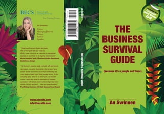 THE
BUSINESS
SURVIVAL
GUIDE
THEBUSINESSSURVIVALGUIDEANSWINNEN
An Swinnen
Owner
Managing Director
Trainer
Author
Speaker
“Forget your Business Studies text books,
this survival guide tells you what you
REALLY need to know to be a success in international
business. A must have for all aspiring entrepreneurs!”
Nicola Dommett, Head of Business Studies Department,
South Devon College
“An Swinnen’s resource guide, complete with well proven
techniques, is a useful, handy tool in the kit bag of busy
people. Guides to business survival are proliferating but
many books struggle to get their message across. As the
old saying goes, ‘clever is as clever does’, An Swinnen
makes it quite clear what the parameters of business
survival are with simple advice but doesn’t give the micro
details of how to get there..... clear and understandable.”
Paul McKay, Chairman of British Business Forum Kuwait
(because it’s a jungle out there)
www.becsltd.com
info@becsltd.com An Swinnen
1010707814469
ISBN978-1-4461-0107-0
90000
BECS Business English
Consulting Service Ltd
Your Training Partner
British Business Forum
Excellence
Award Winner
2010
 