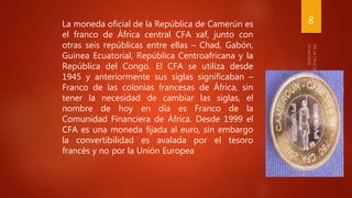 8La moneda oficial de la República de Camerún es
el franco de África central CFA xaf, junto con
otras seis repúblicas entre ellas – Chad, Gabón,
Guinea Ecuatorial, República Centroafricana y la
República del Congo. El CFA se utiliza desde
1945 y anteriormente sus siglas significaban –
Franco de las colonias francesas de África, sin
tener la necesidad de cambiar las siglas, el
nombre de hoy en día es Franco de la
Comunidad Financiera de África. Desde 1999 el
CFA es una moneda fijada al euro, sin embargo
la convertibilidad es avalada por el tesoro
francés y no por la Unión Europea
 