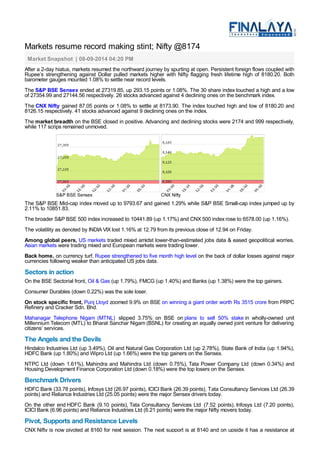 Markets resume record making stint; Nifty @8174 
Market Snapshot | 08-09-2014 04:20 PM 
After a 2-day hiatus, markets resumed the northward journey by spurting at open. Persistent foreign flows coupled with 
Rupee’s strengthening against Dollar pulled markets higher with Nifty flagging fresh lifetime high of 8180.20. Both 
barometer gauges mounted 1.08% to settle near record levels. 
The S&P BSE Sensex ended at 27319.85, up 293.15 points or 1.08%. The 30 share index touched a high and a low 
of 27354.99 and 27144.56 respectively. 26 stocks advanced against 4 declining ones on the benchmark index. 
The CNX Nifty gained 87.05 points or 1.08% to settle at 8173.90. The index touched high and low of 8180.20 and 
8126.15 respectively. 41 stocks advanced against 9 declining ones on the index. 
The market breadth on the BSE closed in positive. Advancing and declining stocks were 2174 and 999 respectively, 
while 117 scrips remained unmoved. 
S&P BSE Sensex CNX Nifty 
The S&P BSE Mid-cap index moved up to 9793.67 and gained 1.29% while S&P BSE Small-cap index jumped up by 
2.11% to 10851.83. 
The broader S&P BSE 500 index increased to 10441.89 (up 1.17%) and CNX 500 index rose to 6578.00 (up 1.16%). 
The volatility as denoted by INDIA VIX lost 1.16% at 12.79 from its previous close of 12.94 on Friday. 
Among global peers, US markets traded mixed amidst lower-than-estimated jobs data & eased geopolitical worries. 
Asian markets were trading mixed and European markets were trading lower. 
Back home, on currency turf, Rupee strengthened to five month high level on the back of dollar losses against major 
currencies following weaker than anticipated US jobs data. 
Sectors in action 
On the BSE Sectorial front, Oil & Gas (up 1.79%), FMCG (up 1.40%) and Banks (up 1.38%) were the top gainers. 
Consumer Durables (down 0.22%) was the sole loser. 
On stock specific front, Punj Lloyd zoomed 9.9% on BSE on winning a giant order worth Rs 3515 crore from PRPC 
Refinery and Cracker Sdn. Bhd. 
Mahanagar Telephone Nigam (MTNL) slipped 3.75% on BSE on plans to sell 50% stake in wholly-owned unit 
Millennium Telecom (MTL) to Bharat Sanchar Nigam (BSNL) for creating an equally owned joint venture for delivering 
citizens’ services. 
The Angels and the Devils 
Hindalco Industries Ltd (up 3.49%), Oil and Natural Gas Corporation Ltd (up 2.78%), State Bank of India (up 1.94%), 
HDFC Bank (up 1.80%) and Wipro Ltd (up 1.66%) were the top gainers on the Sensex. 
NTPC Ltd (down 1.61%), Mahindra and Mahindra Ltd (down 0.75%), Tata Power Company Ltd (down 0.34%) and 
Housing Development Finance Corporation Ltd (down 0.18%) were the top losers on the Sensex. 
Benchmark Drivers 
HDFC Bank (33.78 points), Infosys Ltd (26.97 points), ICICI Bank (26.39 points), Tata Consultancy Services Ltd (26.39 
points) and Reliance Industries Ltd (25.05 points) were the major Sensex drivers today. 
On the other end HDFC Bank (9.10 points), Tata Consultancy Services Ltd (7.52 points), Infosys Ltd (7.20 points), 
ICICI Bank (6.96 points) and Reliance Industries Ltd (6.21 points) were the major Nifty movers today. 
Pivot, Supports and Resistance Levels 
CNX Nifty is now pivoted at 8160 for next session. The next support is at 8140 and on upside it has a resistance at 
 