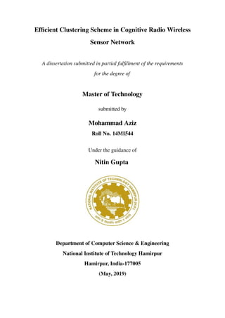 Efﬁcient Clustering Scheme in Cognitive Radio Wireless
Sensor Network
A dissertation submitted in partial fulﬁllment of the requirements
for the degree of
Master of Technology
submitted by
Mohammad Aziz
Roll No. 14MI544
Under the guidance of
Nitin Gupta
Department of Computer Science & Engineering
National Institute of Technology Hamirpur
Hamirpur, India-177005
(May, 2019)
 