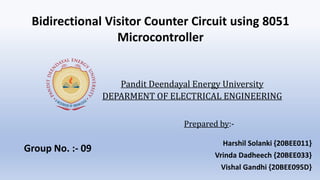 Prepared by:-
Harshil Solanki {20BEE011}
Vrinda Dadheech {20BEE033}
Vishal Gandhi {20BEE095D}
Pandit Deendayal Energy University
DEPARMENT OF ELECTRICAL ENGINEERING
Bidirectional Visitor Counter Circuit using 8051
Microcontroller
Group No. :- 09
 