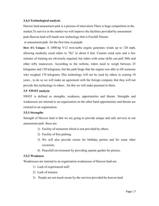 Helper 3.3 Strategic  analysis<br />Our services will be positioned to provide our customers with a premium amusement and entertainment experience.The following subtopics will present our PEST analysis,SWOT analysis, core competences,configuration of resources, competitor analysis, sales strategy, marketing strategy, pricing strategy and promotion strategy.<br />3.4  PEST analysis<br />PEST is defined as political,economic,social and technological analysis.<br />3.4.1 Political analysis<br />Amusement park come under  “The Punjab Entertainment Duty Act, 1955”<br />An Act to provide for the levy of an entertainments duty in respect of admission to public entertainments.<br />According to SECTION 1. <br />(1) This Act may be called the Punjab Entertainment Duty Act, 1955.<br />(2) It extends to the whole of the State of Punjab.<br />SECTION 2. Definitions :<br />(1) 'Admission to entertainment' includes admission to any place in which the entertainment is being held for which persons are required to make payment in any manner whatsoever.<br />(2) 'Amusement park' means a park having various devices for providing entertainment to the public on payment basis.<br />(3)  'Entertainment Tax Officer' means the officer appointed as such under this Act.<br />(4) 'Entertainment' includes any exhibition, performance, amusement, game sport or race to which persons are ordinarily admitted on payment.<br />(5) 'Ride' means any kind of gliding, rolling, surf board, skate board, sports car, bike, roller coaster or any other device, used in an amusement park for the purpose of providing entertainment for which a person is required to make payment for admission or participation.<br /> (6) 'Ticket' means the pass or token for the purpose of securing admission to an entertainment.<br />3.4.2 Econmic analysis<br />Economic policies need to be changed over time as the situations arise. Therefore, once the country is independent specific policies can be drafted and adopted.<br />Sikhs can turn Himachal into a major tourist attraction and invest more in man-made industries such as amusement and national parks. So Heaven land has to change their economics policies from time to time to attract people of amritsar and punjab to invest.<br />3.4.3 Social analysis<br />Social analysis is divided into two factors 1) Demographic 2) Social trends.Demographic factors are based upon age,gender,education,income,occupation ,origin etc. We have to keep in mind these demographics  factors  in our amusement park.On the other hand social trends are the values and beliefs of our society.we know that people of amritsar and punjab have  busy life ,they can enjoy on weekends. So we will organise new entertainments activities during weekends to provide entertainment to ou customers so that they can overcome from tensions and burdens.<br />3.4.4 Technological analysis<br />Heaven land amusement park is a process of innovation.There is huge competition in the market.To survive in the market we will improve the facilities provided by amusement park.Heaven land will launh new technology that is Freefall Xtreme<br /> in amusement park  for the first time in punjab. <br />How It's Unique: A 1000-hp V12 twin-turbo engine generates winds up to 120 mph, allowing modestly sized riders to \"
fly\"
 to about 8 feet. Custom wind suits and a few minutes of training are obviously required, but riders with some skills can pull 360s and other nifty maneuvers. According to the website, riders need to weigh between 25 kilograms and 130 kilograms, but the park brags that the engine was able to lift someone who weighed 170 kilograms This technology will not be used by others in coming 10 years , to do so we will make an agreement with the foriegn company that they will not provide this technology to others . for this we will make payment to them.<br />3.5  SWOT analysis<br />SWOT is defined as strengths, weakness, opportunities and threats. Strengths and weaknesses are internal to an organisation on the other hand opportunities and threats are external to an organisation.<br />3.5.1 Strengths <br />Strength of Heaven land is that we are going to provide unique and safe services in our amusement park .these are:<br />Facility of restaurent which is not provided by others.